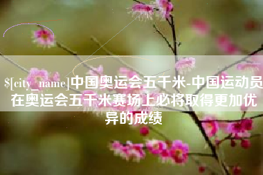 利津中国奥运会五千米-中国运动员在奥运会五千米赛场上必将取得更加优异的成绩