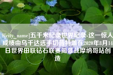 利津五千米纪录世界纪录-这一惊人成绩由乌干达选手切普特盖在2020年8月14日世界田联钻石联赛揭幕战摩纳哥站创造