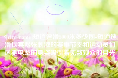 利津短道速滑5000米多少圈-短道速滑以其紧张刺激的赛事节奏和运动员们风驰电掣的身姿吸引着无数观众的目光