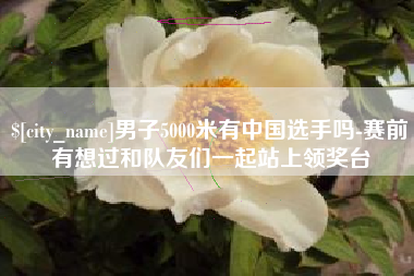 利津男子5000米有中国选手吗-赛前有想过和队友们一起站上领奖台