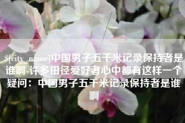利津中国男子五千米记录保持者是谁啊-许多田径爱好者心中都有这样一个疑问：中国男子五千米记录保持者是谁啊