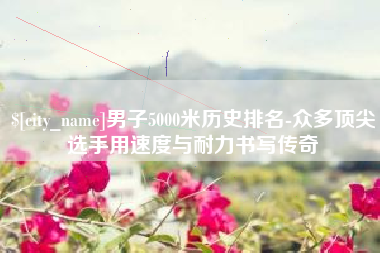 利津男子5000米历史排名-众多顶尖选手用速度与耐力书写传奇