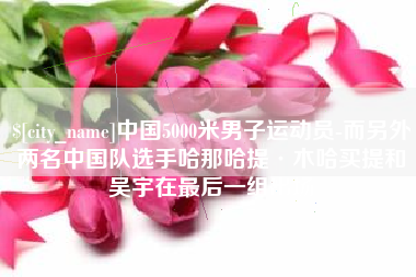 利津中国5000米男子运动员-而另外两名中国队选手哈那哈提·木哈买提和吴宇在最后一组出场